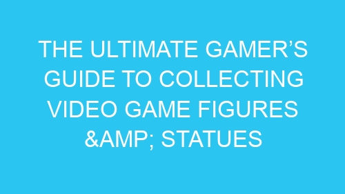 The Ultimate Gamer’s Guide to Collecting Video Game Figures & Statues